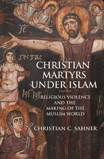 Christian Martyrs Under Islam: Religious Violence and the Making of the Muslim World