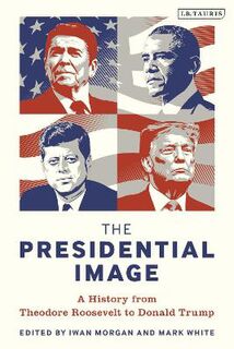 Presidential Image, The: A History from Theodore Roosevelt to Donald Trump