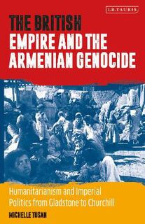 British Empire and the Armenian Genocide, The: Humanitarianism and Imperial Politics from Gladstone to Churchill