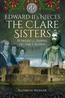 Edward II's Nieces: The Clare Sisters: Powerful Pawns of the Crown