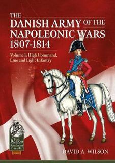Danish Army of the Napoleonic Wars 1807-1814, The: Volume 1: High Command, Line and Light Infantry