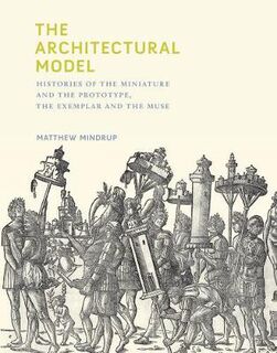 Architectural Model, The: Histories of the Miniature and the Prototype, the Exemplar and the Muse