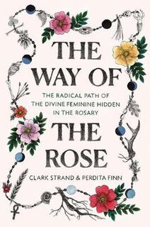 Way of the Rose, The: The Radical Path of the Divine Feminine Hidden in the Rosary