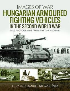 Hungarian Armoured Fighting Vehicles in the Second World War: Rare Photographs from Wartime Archives