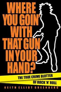 Where You Goin' with That Gun in Your Hand?: The True Crime Blotter of Rock 'n' Roll